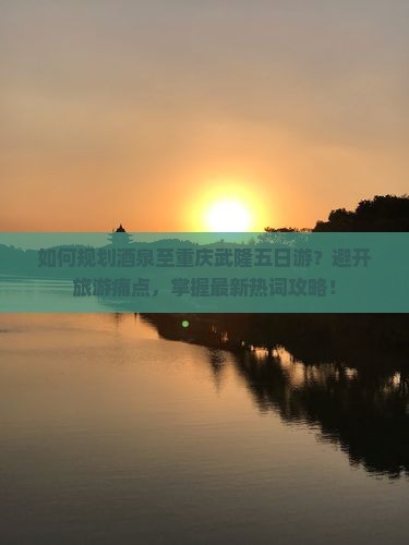 如何规划酒泉至重庆武隆五日游？避开旅游痛点，掌握最新热词攻略！
