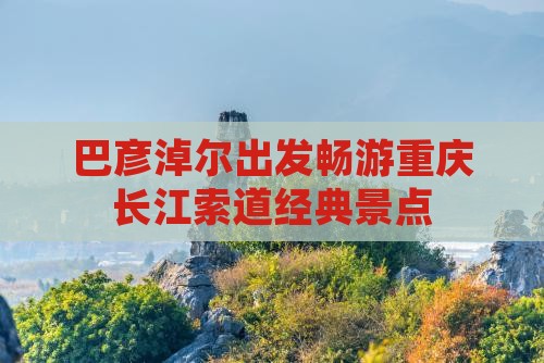 巴彦淖尔出发畅游重庆长江索道经典景点