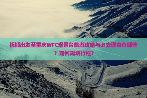 抚顺出发至重庆WFC观景台旅游攻略与必去理由有哪些？如何规划行程？