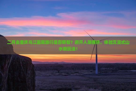 二月去重庆乌江画廊旅行是否明智？避开人潮拥挤，体验沉浸式山水新玩法！