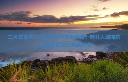 二月去重庆乌江画廊旅行是否明智？避开人潮拥挤，体验沉浸式山水新玩法！