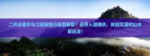 二月去重庆乌江画廊旅行是否明智？避开人潮拥挤，体验沉浸式山水新玩法！
