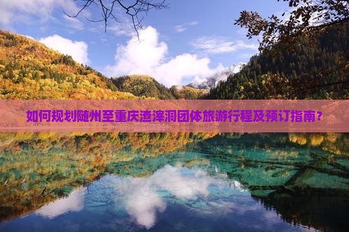 如何规划随州至重庆渣滓洞团体旅游行程及预订指南？