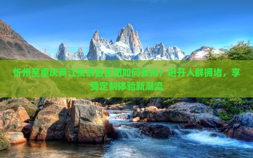 忻州至重庆两江夜游自由团如何安排？避开人群拥堵，享受定制体验新潮流