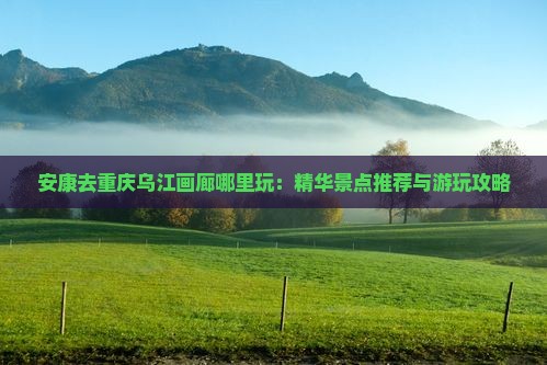 安康去重庆乌江画廊哪里玩：精华景点推荐与游玩攻略