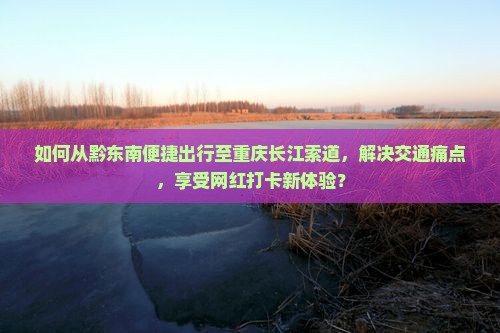 如何从黔东南便捷出行至重庆长江索道，解决交通痛点，享受网红打卡新体验？