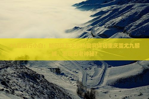 95后旅行小白：如何在五天内从宜宾探访重庆蚩尤九黎城，发现古老神秘？