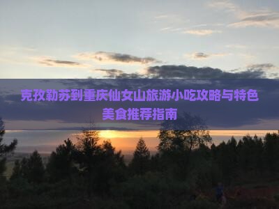 克孜勒苏到重庆仙女山旅游小吃攻略与特色美食推荐指南