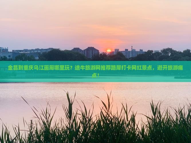 金昌到重庆乌江画廊哪里玩？途牛旅游网推荐路犀打卡网红景点，避开旅游痛点！