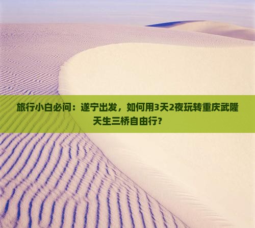 旅行小白必问：遂宁出发，如何用3天2夜玩转重庆武隆天生三桥自由行？