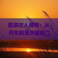 旅游达人请教：从丹东到重庆磁器口，有哪些必玩景点和地道美食推荐？
