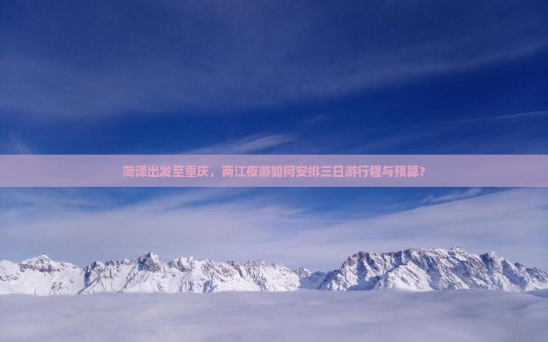 菏泽出发至重庆，两江夜游如何安排三日游行程与预算？