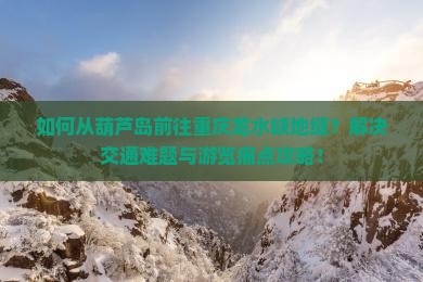 如何从葫芦岛前往重庆龙水峡地缝？解决交通难题与游览痛点攻略！