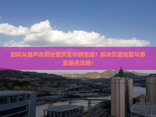 如何从葫芦岛前往重庆龙水峡地缝？解决交通难题与游览痛点攻略！