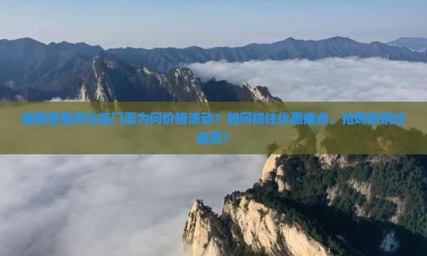德阳至重庆往返门票为何价格波动？如何抓住优惠痛点，抢购热销往返票？