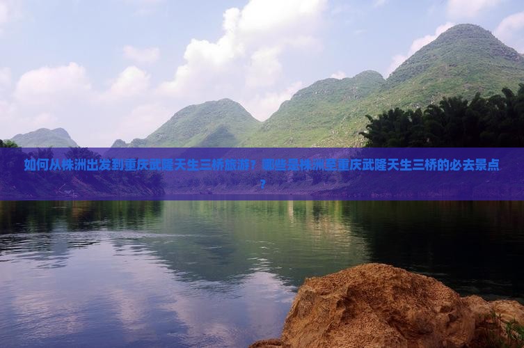 如何从株洲出发到重庆武隆天生三桥旅游？哪些是株洲至重庆武隆天生三桥的必去景点？