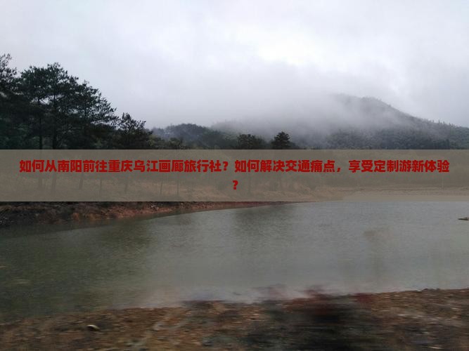 如何从南阳前往重庆乌江画廊旅行社？如何解决交通痛点，享受定制游新体验？