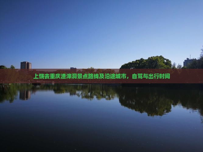 上饶去重庆渣滓洞景点路线及沿途城市，自驾与出行时间