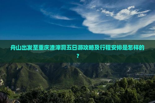 舟山出发至重庆渣滓洞五日游攻略及行程安排是怎样的？