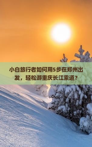 小白旅行者如何用5步在郑州出发，轻松游重庆长江索道？