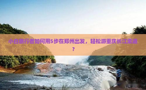 小白旅行者如何用5步在郑州出发，轻松游重庆长江索道？