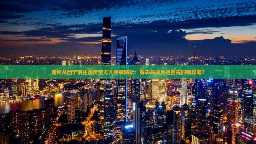 如何从西宁前往重庆蚩尤九黎城畅玩：解决高原反应困扰的新攻略？