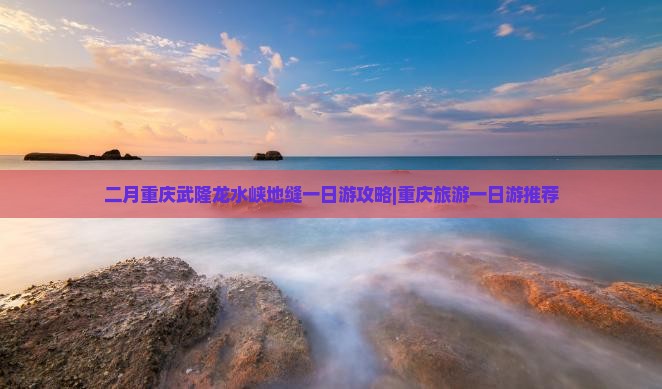 二月重庆武隆龙水峡地缝一日游攻略|重庆旅游一日游推荐