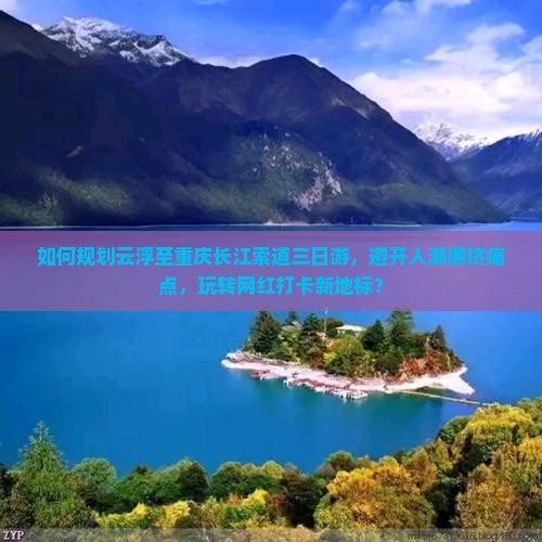 如何规划云浮至重庆长江索道三日游，避开人潮拥挤痛点，玩转网红打卡新地标？