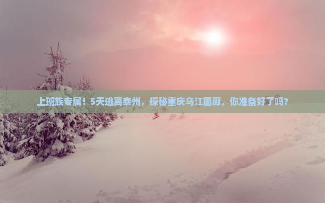 上班族专属！5天逃离泰州，探秘重庆乌江画廊，你准备好了吗？