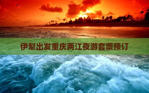 伊犁出发重庆两江夜游套票预订