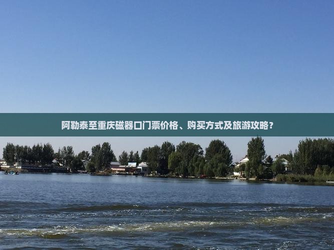 阿勒泰至重庆磁器口门票价格、购买方式及旅游攻略？