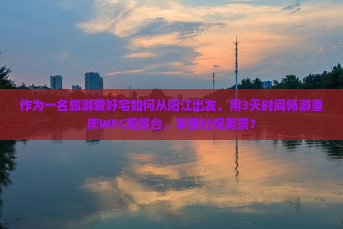 作为一名旅游爱好宅如何从阳江出发，用3天时间畅游重庆WFC观景台，享受壮观美景？