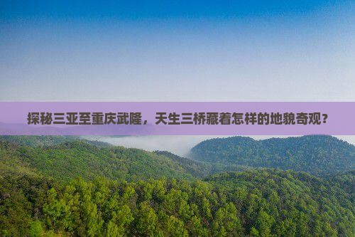 探秘三亚至重庆武隆，天生三桥藏着怎样的地貌奇观？