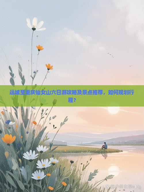 运城至重庆仙女山六日游攻略及景点推荐，如何规划行程？