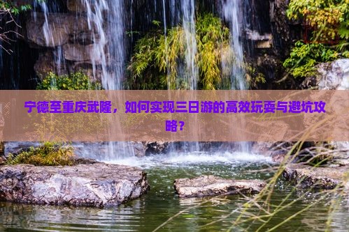 宁德至重庆武隆，如何实现三日游的高效玩耍与避坑攻略？