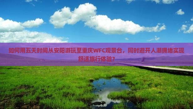 如何用五天时间从安阳游玩至重庆WFC观景台，同时避开人潮拥堵实现舒适旅行体验？