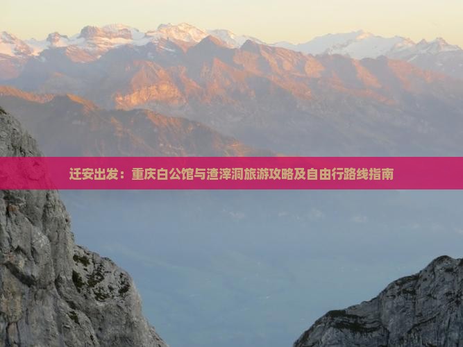 迁安出发：重庆白公馆与渣滓洞旅游攻略及自由行路线指南