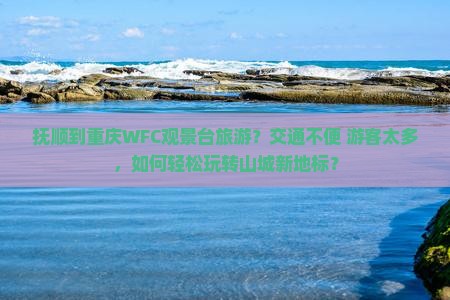 抚顺到重庆WFC观景台旅游？交通不便+游客太多，如何轻松玩转山城新地标？
