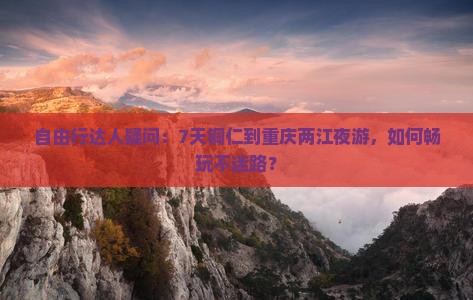 自由行达人疑问：7天铜仁到重庆两江夜游，如何畅玩不迷路？