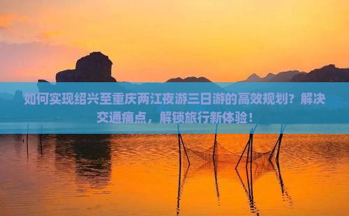 如何实现绍兴至重庆两江夜游三日游的高效规划？解决交通痛点，解锁旅行新体验！