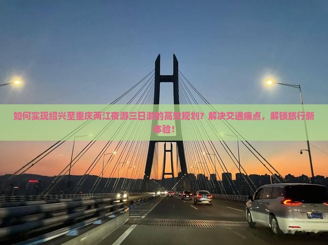 如何实现绍兴至重庆两江夜游三日游的高效规划？解决交通痛点，解锁旅行新体验！