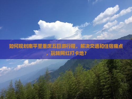 如何规划南平至重庆五日游行程，解决交通和住宿痛点，玩转网红打卡地？