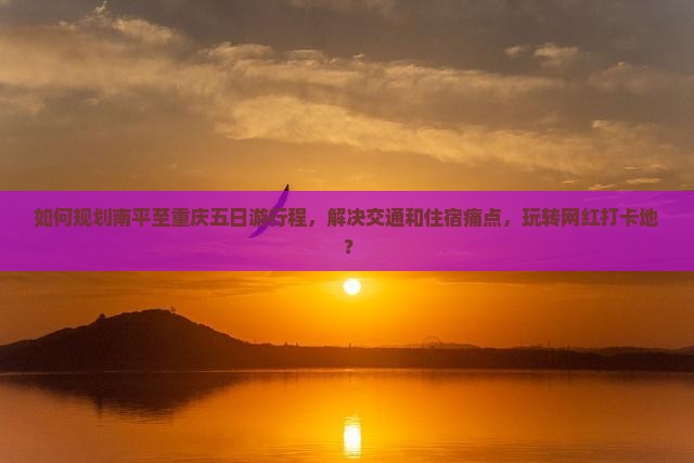 如何规划南平至重庆五日游行程，解决交通和住宿痛点，玩转网红打卡地？
