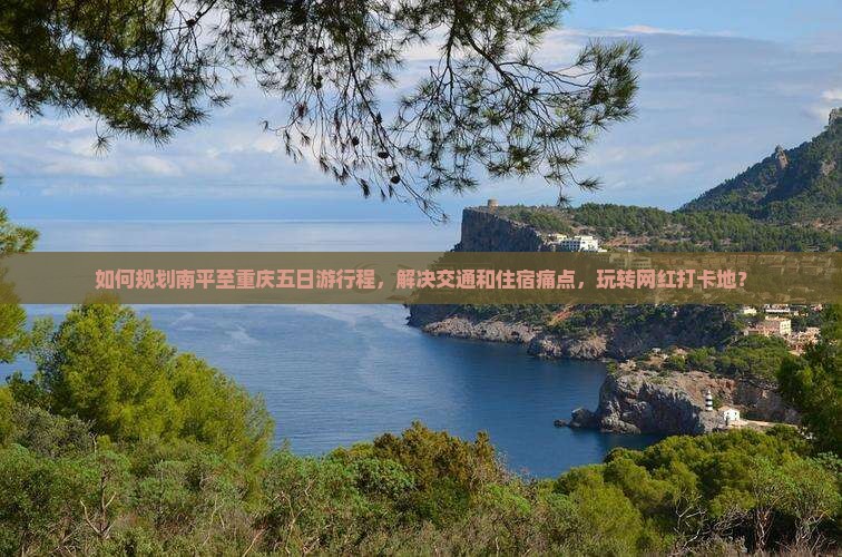 如何规划南平至重庆五日游行程，解决交通和住宿痛点，玩转网红打卡地？