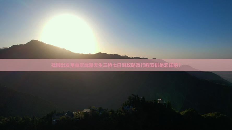 抚顺出发至重庆武隆天生三桥七日游攻略及行程安排是怎样的？