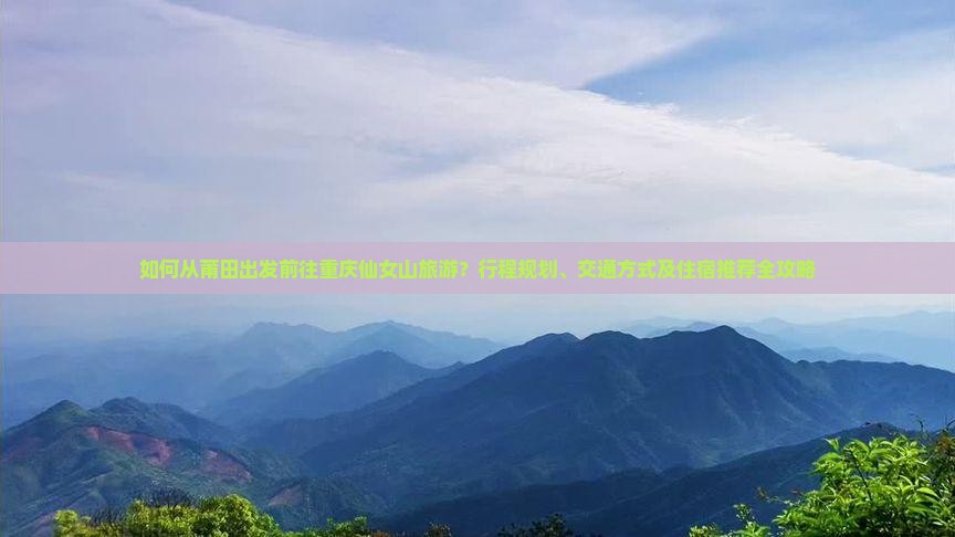 如何从莆田出发前往重庆仙女山旅游？行程规划、交通方式及住宿推荐全攻略