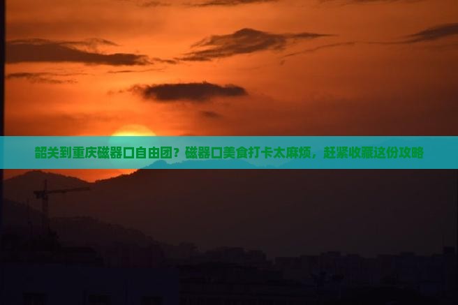 韶关到重庆磁器口自由团？磁器口美食打卡太麻烦，赶紧收藏这份攻略