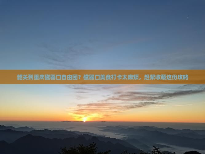 韶关到重庆磁器口自由团？磁器口美食打卡太麻烦，赶紧收藏这份攻略