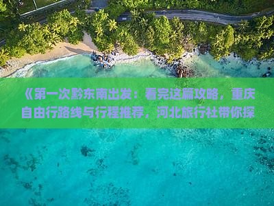 《第一次黔东南出发：看完这篇攻略，重庆自由行路线与行程推荐，河北旅行社带你探索重庆旅游精华景点》
