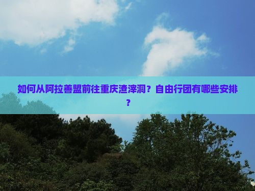 如何从阿拉善盟前往重庆渣滓洞？自由行团有哪些安排？